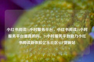 小红书阅读24小时服务平台，小红书阅读24小时服务平台是真的吗，24小时服务平台助力小红书阅读新体验亿乐社区SUP货源站