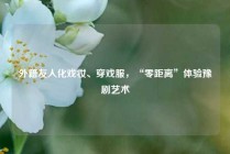 外籍友人化戏妆、穿戏服，“零距离”体验豫剧艺术