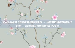Ks作品点赞,QQ超级会员最新活动 - 小红书低价播放量在线下单 - qq资料卡如何快速弄几万个赞