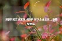 绿茶集团五战港股终圆梦 餐饮企业赴港上市热情高涨