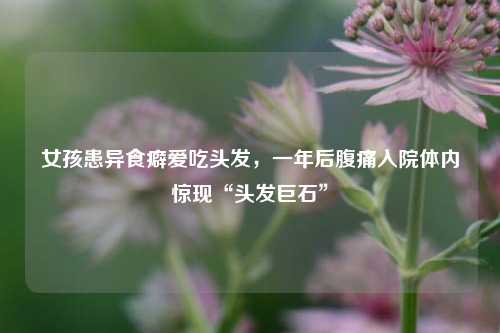 女孩患异食癖爱吃头发，一年后腹痛入院体内惊现“头发巨石	”  第1张