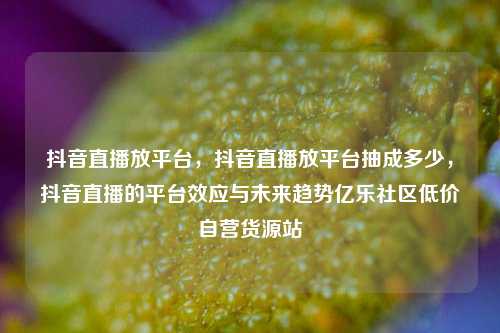 抖音直播放平台，抖音直播放平台抽成多少	，抖音直播的平台效应与未来趋势亿乐社区低价自营货源站  第1张