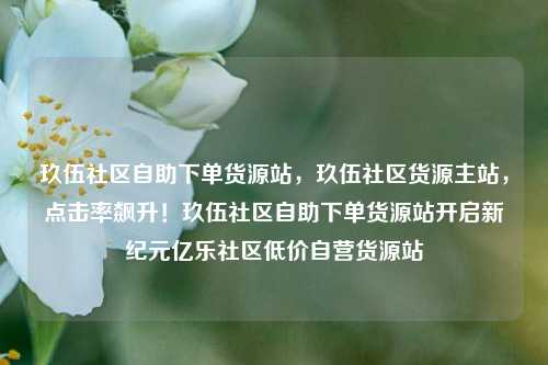 玖伍社区自助下单货源站	，玖伍社区货源主站，点击率飙升！玖伍社区自助下单货源站开启新纪元亿乐社区低价自营货源站  第1张