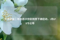 牛市早报｜年内首次存款利率下调启动，5月LPR今公布