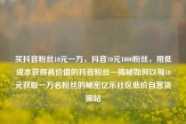 买抖音粉丝10元一万，抖音10元1000粉丝，用低成本获得高价值的抖音粉丝—揭秘如何以每10元获取一万名粉丝的秘密亿乐社区低价自营货源站