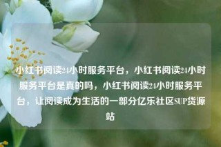 小红书阅读24小时服务平台，小红书阅读24小时服务平台是真的吗，小红书阅读24小时服务平台，让阅读成为生活的一部分亿乐社区SUP货源站