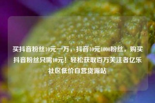 买抖音粉丝10元一万，抖音10元1000粉丝，购买抖音粉丝只需10元！轻松获取百万关注者亿乐社区低价自营货源站