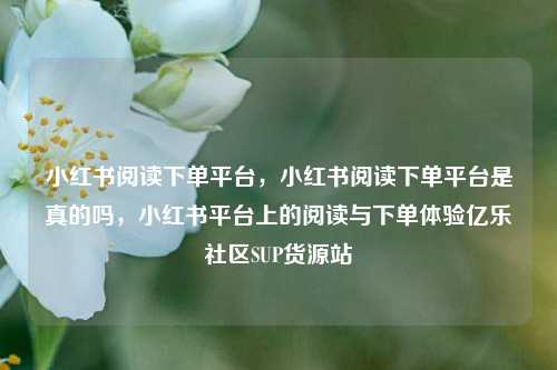 小红书阅读下单平台，小红书阅读下单平台是真的吗，小红书平台上的阅读与下单体验亿乐社区SUP货源站  第1张