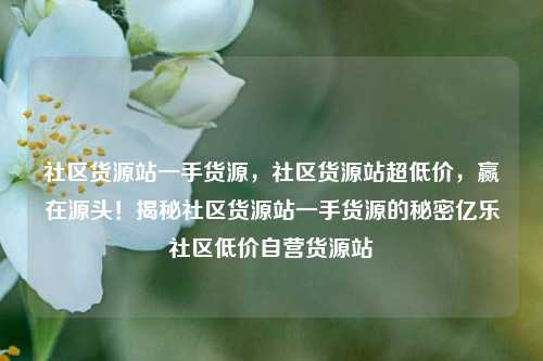 社区货源站一手货源	，社区货源站超低价，赢在源头！揭秘社区货源站一手货源的秘密亿乐社区低价自营货源站  第1张