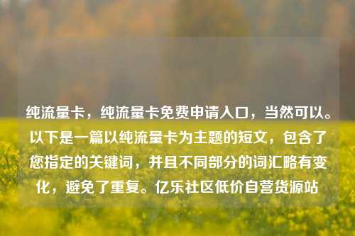纯流量卡，纯流量卡免费申请入口，当然可以	。以下是一篇以纯流量卡为主题的短文	，包含了您指定的关键词，并且不同部分的词汇略有变化，避免了重复。亿乐社区低价自营货源站  第1张