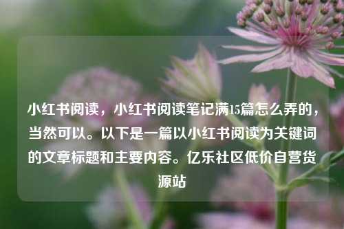 小红书阅读，小红书阅读笔记满15篇怎么弄的	，当然可以	。以下是一篇以小红书阅读为关键词的文章标题和主要内容。亿乐社区低价自营货源站  第1张