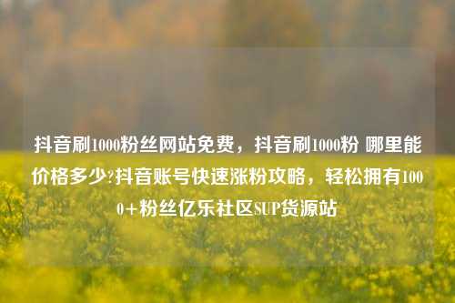 抖音刷1000粉丝网站免费	，抖音刷1000粉 哪里能价格多少?抖音账号快速涨粉攻略，轻松拥有1000+粉丝亿乐社区SUP货源站  第1张