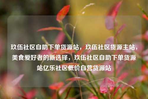 玖伍社区自助下单货源站，玖伍社区货源主站	，美食爱好者的新选择，玖伍社区自助下单货源站亿乐社区低价自营货源站  第1张
