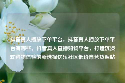 抖音真人播放下单平台，抖音真人播放下单平台有哪些，抖音真人直播购物平台，打造沉浸式购物体验的新选择亿乐社区低价自营货源站  第1张