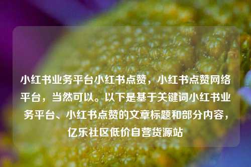 小红书业务平台小红书点赞，小红书点赞网络平台，当然可以。以下是基于关键词小红书业务平台	、小红书点赞的文章标题和部分内容	，亿乐社区低价自营货源站  第1张