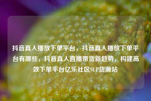 抖音真人播放下单平台，抖音真人播放下单平台有哪些，抖音真人直播带货新趋势	，构建高效下单平台亿乐社区SUP货源站  第1张