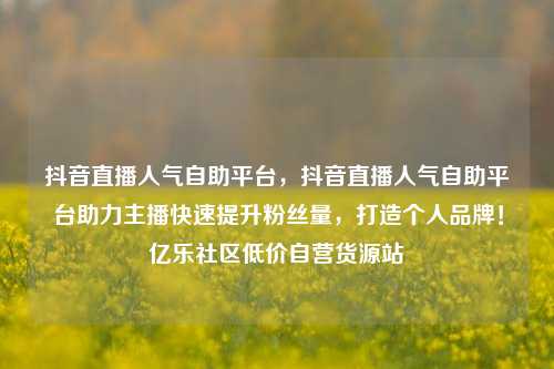 抖音直播人气自助平台	，抖音直播人气自助平台助力主播快速提升粉丝量，打造个人品牌！亿乐社区低价自营货源站  第1张
