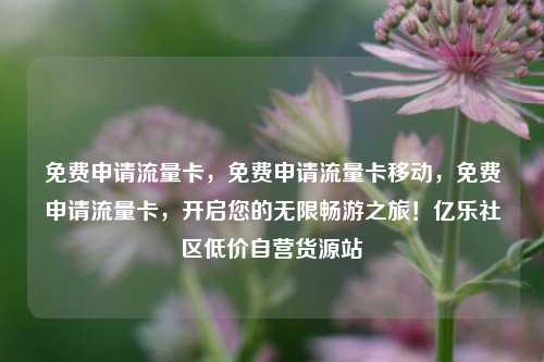 免费申请流量卡	，免费申请流量卡移动，免费申请流量卡，开启您的无限畅游之旅！亿乐社区低价自营货源站  第1张