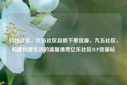 玖伍社区，玖伍社区自助下单货源	，九五社区，构建和谐生活的温馨港湾亿乐社区SUP货源站  第1张