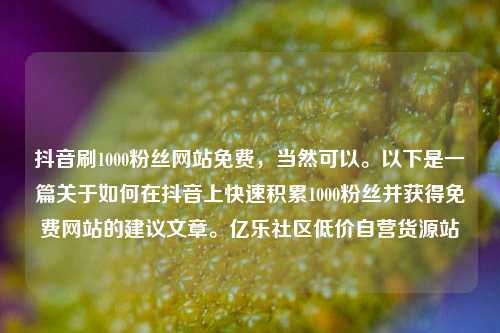 抖音刷1000粉丝网站免费，当然可以	。以下是一篇关于如何在抖音上快速积累1000粉丝并获得免费网站的建议文章。亿乐社区低价自营货源站  第1张