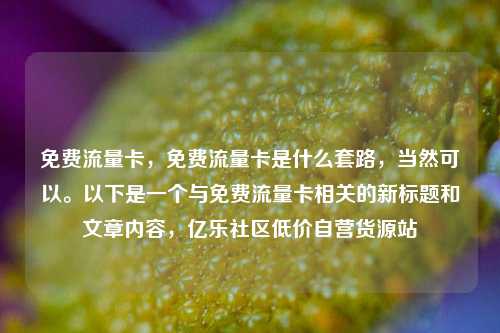 免费流量卡，免费流量卡是什么套路	，当然可以。以下是一个与免费流量卡相关的新标题和文章内容，亿乐社区低价自营货源站  第1张